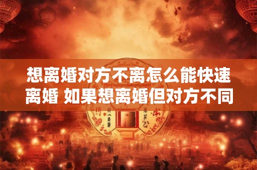 想离婚对方不离怎么能快速离婚 如果想离婚但对方不同意应该如何快速办理离婚手续 想离婚对方不离怎么能快速离婚 如果想离婚但对方不同意应该如何快速办理离婚手续