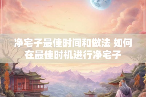 净宅子最佳时间和做法 如何在最佳时机进行净宅子