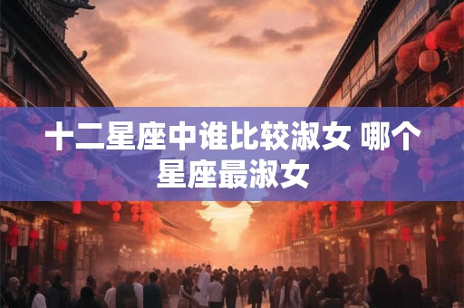 十二星座中谁比较淑女 哪个星座最淑女