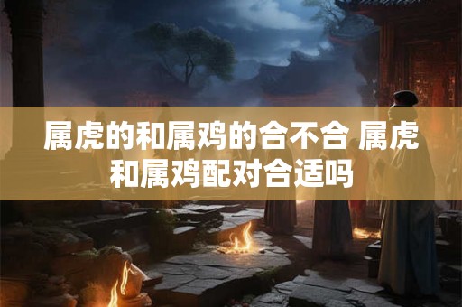 属虎的和属鸡的合不合 属虎和属鸡配对合适吗