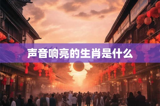 声音响亮的生肖是什么 声音响亮的生肖是什么