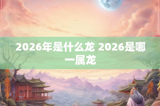 2026年是什么龙 2026是哪一属龙