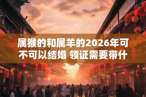属猴的和属羊的2026年可不可以结婚 领证需要带什么证件 属猴的和属羊的2026年可不可以结婚 领证需要带什么证件