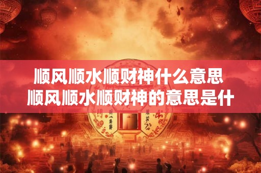 顺风顺水顺财神什么意思 顺风顺水顺财神的意思是什么