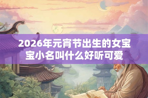 2026年元宵节出生的女宝宝小名叫什么好听可爱 2026年元宵节出生的女宝宝小名叫什么好听可爱