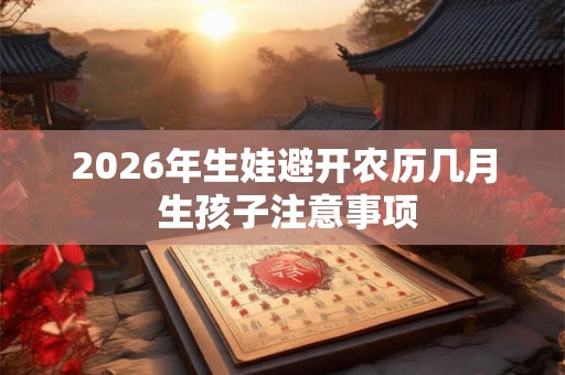 2026年生娃避开农历几月 生孩子注意事项 2026年生娃避开农历几月 生孩子注意事项