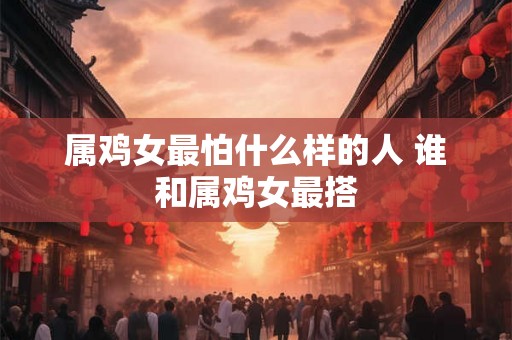 属鸡女最怕什么样的人 谁和属鸡女最搭