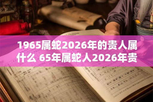 1965属蛇2026年的贵人属什么 65年属蛇人2026年贵人是谁