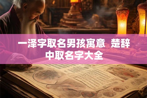 一泽字取名男孩寓意 楚辞中取名字大全 一泽字取名男孩寓意 楚辞中取名字大全