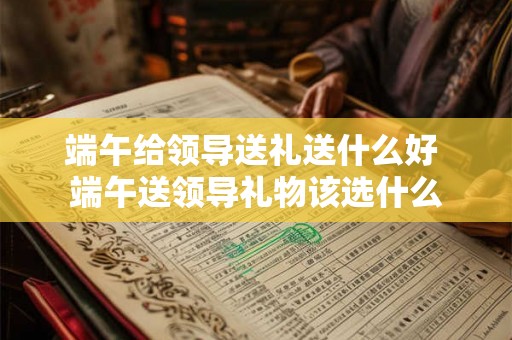 端午给领导送礼送什么好 端午送领导礼物该选什么