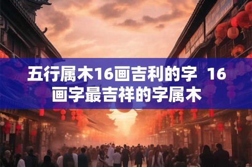 五行属木16画吉利的字 16画字最吉祥的字属木 五行属木16画吉利的字 16画字最吉祥的字属木