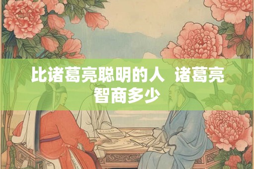 比诸葛亮聪明的人 诸葛亮智商多少 比诸葛亮聪明的人 诸葛亮智商多少
