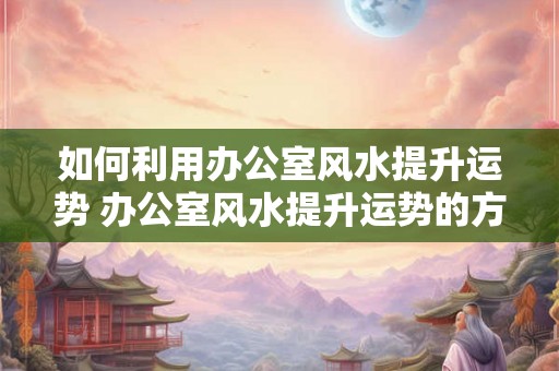 如何利用办公室风水提升运势 办公室风水提升运势的方法