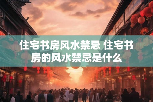 住宅书房风水禁忌 住宅书房的风水禁忌是什么