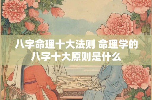 八字命理十大法则 命理学的八字十大原则是什么 八字命理十大法则 命理学的八字十大原则是什么