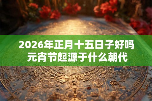 2026年正月十五日子好吗 元宵节起源于什么朝代