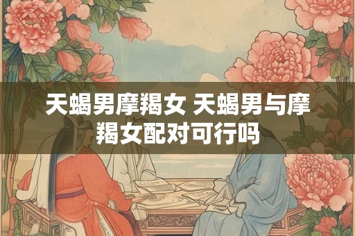 天蝎男摩羯女 天蝎男与摩羯女配对可行吗