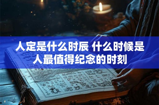 人定是什么时辰 什么时候是人最值得纪念的时刻 人定是什么时辰 什么时候是人最值得纪念的时刻