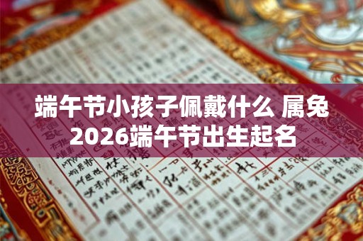 端午节小孩子佩戴什么 属兔2026端午节出生起名