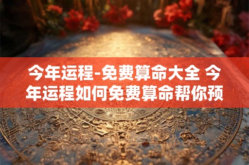 今年运程-免费算命大全 今年运程如何免费算命帮你预测