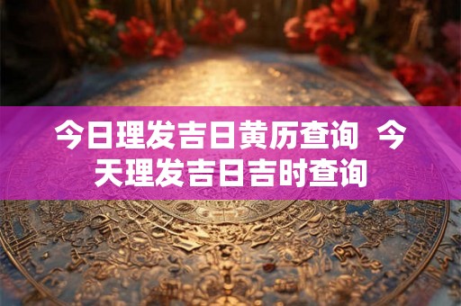 今日理发吉日黄历查询  今天理发吉日吉时查询