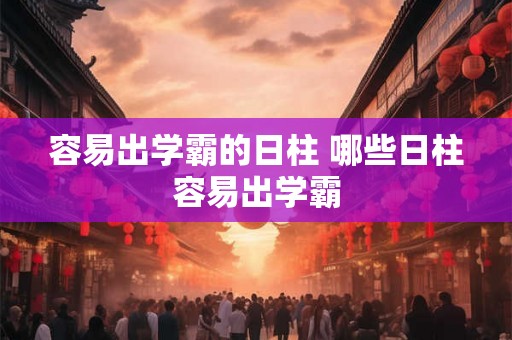 容易出学霸的日柱 哪些日柱容易出学霸