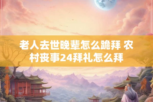 老人去世晚辈怎么跪拜 农村丧事24拜礼怎么拜