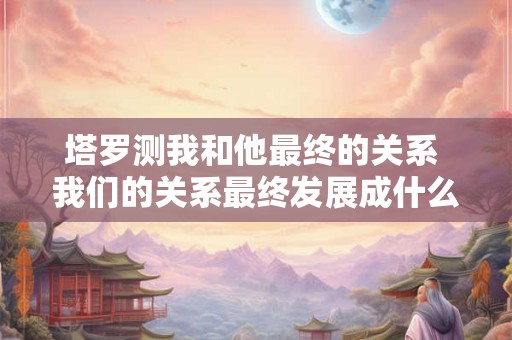 塔罗测我和他最终的关系 我们的关系最终发展成什么