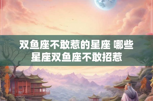 双鱼座不敢惹的星座 哪些星座双鱼座不敢招惹 双鱼座不敢惹的星座 哪些星座双鱼座不敢招惹