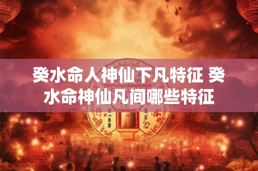 癸水命人神仙下凡特征 癸水命神仙凡间哪些特征