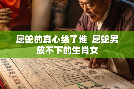属蛇的真心给了谁  属蛇男放不下的生肖女
