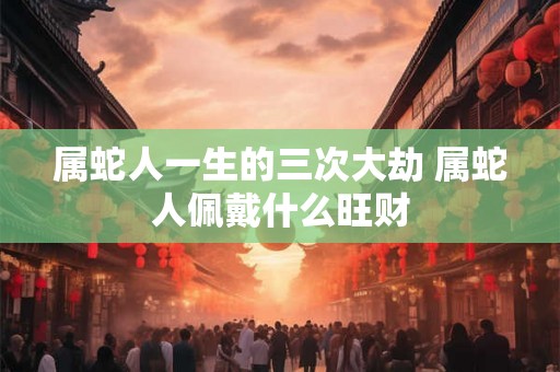 属蛇人一生的三次大劫 属蛇人佩戴什么旺财