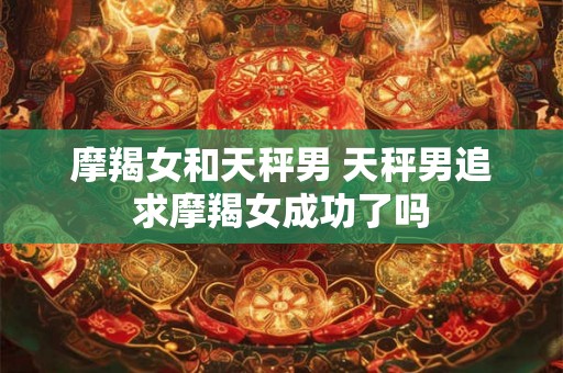 摩羯女和天秤男 天秤男追求摩羯女成功了吗 摩羯女和天秤男 天秤男追求摩羯女成功了吗
