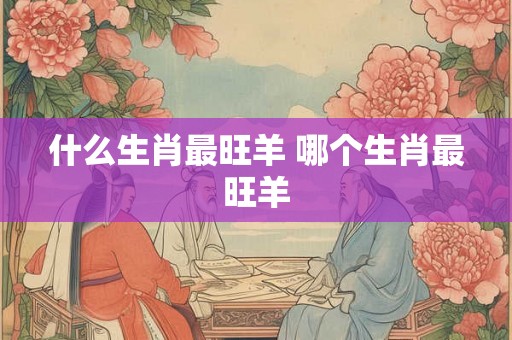 什么生肖最旺羊 哪个生肖最旺羊