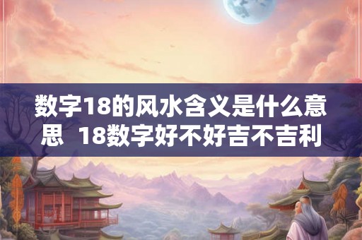 数字18的风水含义是什么意思 18数字好不好吉不吉利 数字18的风水含义是什么意思 18数字好不好吉不吉利