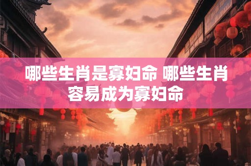 哪些生肖是寡妇命 哪些生肖容易成为寡妇命 哪些生肖是寡妇命 哪些生肖容易成为寡妇命