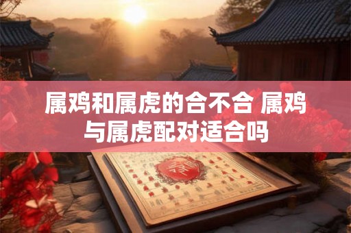 属鸡和属虎的合不合 属鸡与属虎配对适合吗
