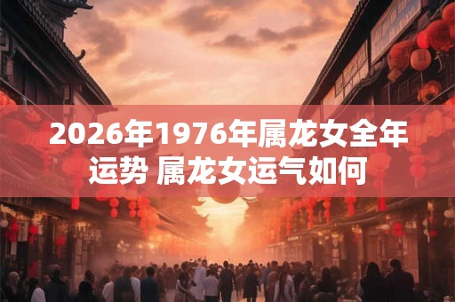 2026年1976年属龙女全年运势 属龙女运气如何