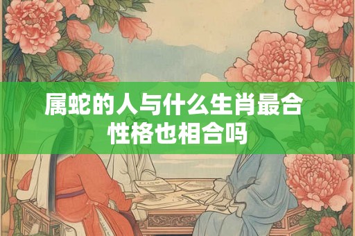 属蛇的人与什么生肖最合 性格也相合吗