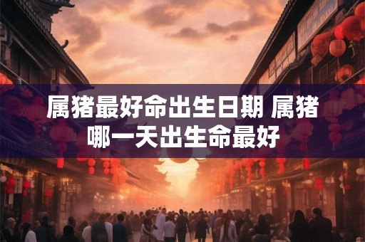属猪最好命出生日期 属猪哪一天出生命最好