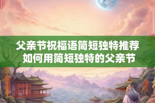 父亲节祝福语简短独特推荐 如何用简短独特的父亲节祝福语