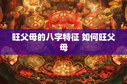 旺父母的八字特征 如何旺父母 旺父母的八字特征 如何旺父母