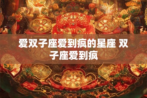 爱双子座爱到疯的星座 双子座爱到疯