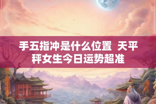 手五指冲是什么位置  天平秤女生今日运势超准
