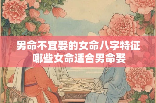 男命不宜娶的女命八字特征 哪些女命适合男命娶 男命不宜娶的女命八字特征 哪些女命适合男命娶