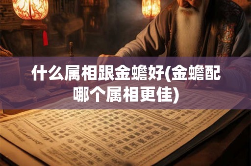 什么属相跟金蟾好(金蟾配哪个属相更佳) 什么属相跟金蟾好(金蟾配哪个属相更佳)