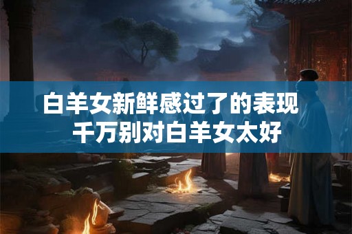 白羊女新鲜感过了的表现  千万别对白羊女太好