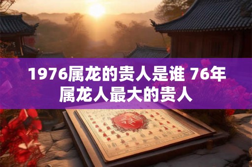 1976属龙的贵人是谁 76年属龙人最大的贵人