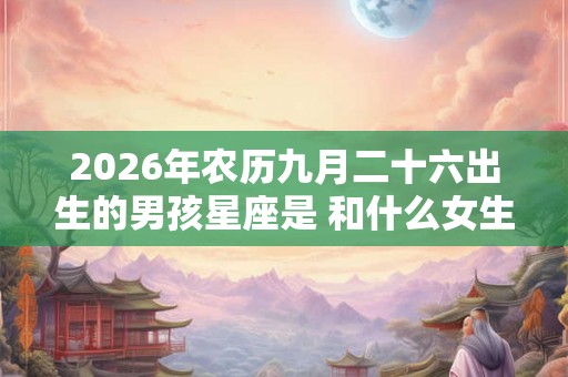 2026年农历九月二十六出生的男孩星座是 和什么女生配 2026年农历九月二十六出生的男孩星座是 和什么女生配