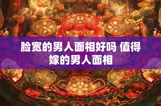 脸宽的男人面相好吗 值得嫁的男人面相 脸宽的男人面相好吗 值得嫁的男人面相